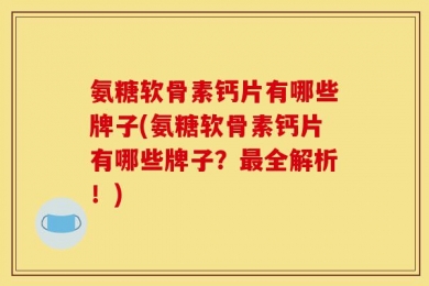 氨糖软骨素钙片有哪些牌子(氨糖软骨素钙片有哪些牌子？最全解析！)