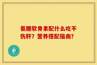 氨糖软骨素配什么吃不伤肝？营养搭配指南？