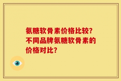 氨糖软骨素价格比较？不同品牌氨糖软骨素的价格对比？