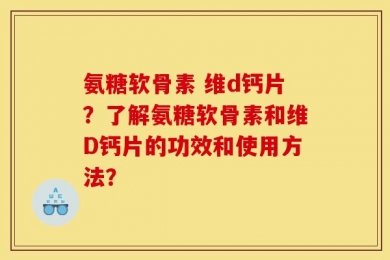 氨糖软骨素 维d钙片？了解氨糖软骨素和维D钙片的功效和使用方法？