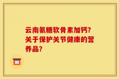 云南氨糖软骨素加钙？关于保护关节健康的营养品？