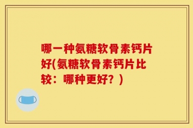 哪一种氨糖软骨素钙片好(氨糖软骨素钙片比较：哪种更好？)
