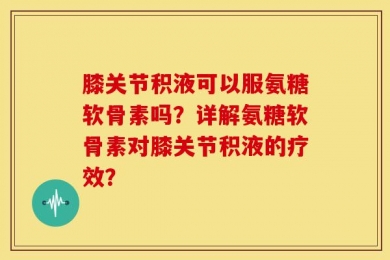 膝关节积液可以服氨糖软骨素吗？详解氨糖软骨素对膝关节积液的疗效？