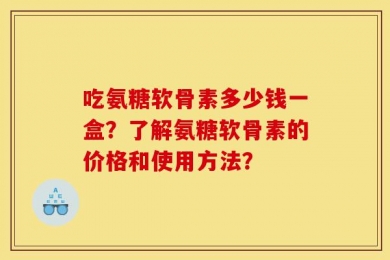 吃氨糖软骨素多少钱一盒？了解氨糖软骨素的价格和使用方法？