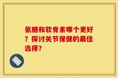 氨糖和软骨素哪个更好？探讨关节保健的最佳选择？