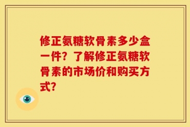 修正氨糖软骨素多少盒一件？了解修正氨糖软骨素的市场价和购买方式？