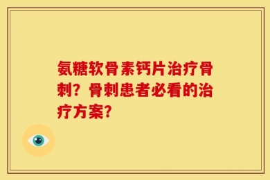 氨糖软骨素钙片治疗骨刺？骨刺患者必看的治疗方案？