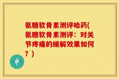 氨糖软骨素测评哈药(氨糖软骨素测评：对关节疼痛的缓解效果如何？)