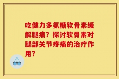 吃健力多氨糖软骨素缓解腿痛？探讨软骨素对腿部关节疼痛的治疗作用？