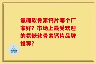 氨糖软骨素钙片哪个厂家好？市场上最受欢迎的氨糖软骨素钙片品牌推荐？
