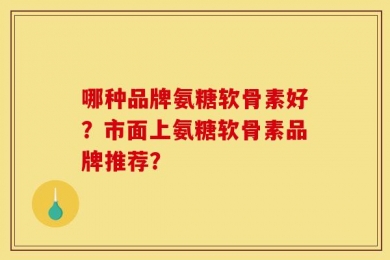 哪种品牌氨糖软骨素好？市面上氨糖软骨素品牌推荐？