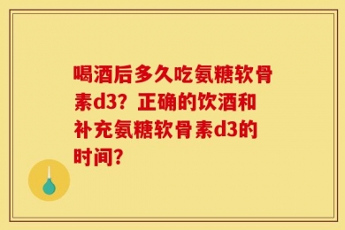 喝酒后多久吃氨糖软骨素d3？正确的饮酒和补充氨糖软骨素d3的时间？