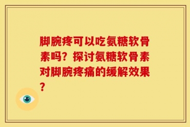 脚腕疼可以吃氨糖软骨素吗？探讨氨糖软骨素对脚腕疼痛的缓解效果？