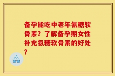 备孕能吃中老年氨糖软骨素？了解备孕期女性补充氨糖软骨素的好处？