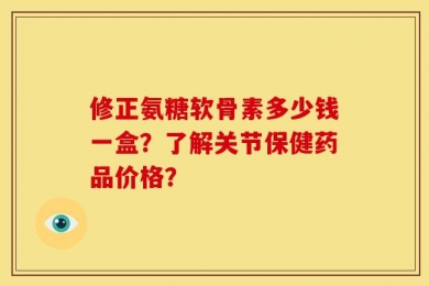 修正氨糖软骨素多少钱一盒？了解关节保健药品价格？