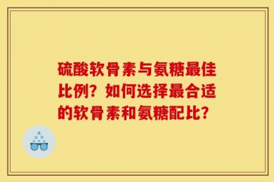 硫酸软骨素与氨糖最佳比例？如何选择最合适的软骨素和氨糖配比？