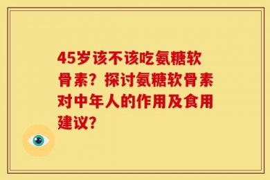 45岁该不该吃氨糖软骨素？探讨氨糖软骨素对中年人的作用及食用建议？