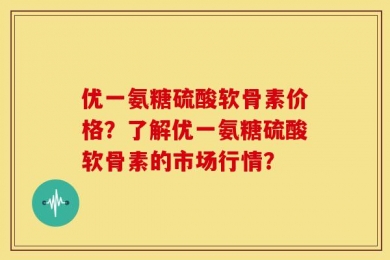 优一氨糖硫酸软骨素价格？了解优一氨糖硫酸软骨素的市场行情？