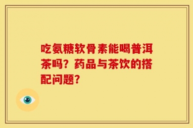 吃氨糖软骨素能喝普洱茶吗？药品与茶饮的搭配问题？