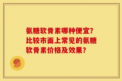 氨糖软骨素哪种便宜？比较市面上常见的氨糖软骨素价格及效果？
