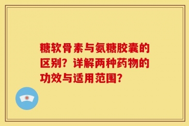 糖软骨素与氨糖胶囊的区别？详解两种药物的功效与适用范围？
