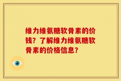 维力维氨糖软骨素的价钱？了解维力维氨糖软骨素的价格信息？