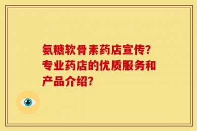 氨糖软骨素药店宣传？专业药店的优质服务和产品介绍？