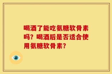 喝酒了能吃氨糖软骨素吗？喝酒后是否适合使用氨糖软骨素？