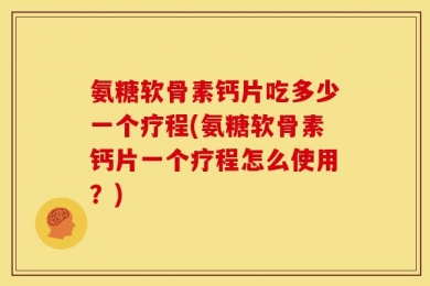 氨糖软骨素钙片吃多少一个疗程(氨糖软骨素钙片一个疗程怎么使用？)