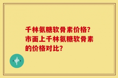 千林氨糖软骨素价格？市面上千林氨糖软骨素的价格对比？