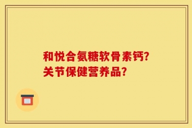 和悦合氨糖软骨素钙？关节保健营养品？