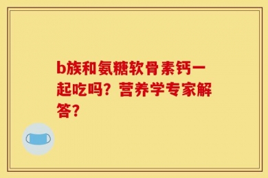 b族和氨糖软骨素钙一起吃吗？营养学专家解答？