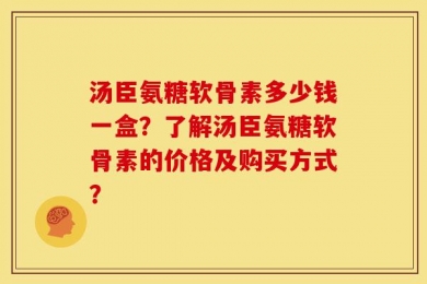 汤臣氨糖软骨素多少钱一盒？了解汤臣氨糖软骨素的价格及购买方式？