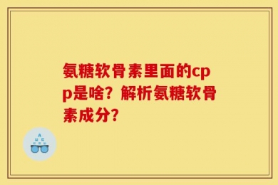 氨糖软骨素里面的cpp是啥？解析氨糖软骨素成分？
