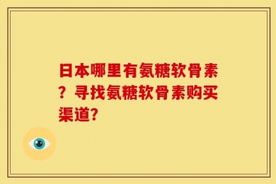 日本哪里有氨糖软骨素？寻找氨糖软骨素购买渠道？