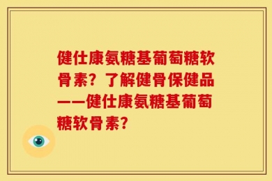 健仕康氨糖基葡萄糖软骨素？了解健骨保健品——健仕康氨糖基葡萄糖软骨素？