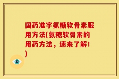 国药准字氨糖软骨素服用方法(氨糖软骨素的用药方法，速来了解！)