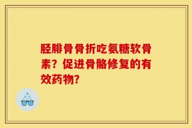 胫腓骨骨折吃氨糖软骨素？促进骨骼修复的有效药物？