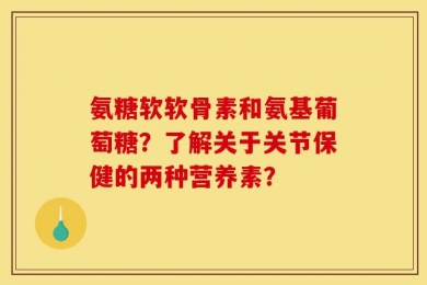 氨糖软软骨素和氨基葡萄糖？了解关于关节保健的两种营养素？