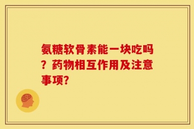氨糖软骨素能一块吃吗？药物相互作用及注意事项？