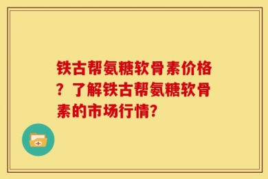 铁古帮氨糖软骨素价格？了解铁古帮氨糖软骨素的市场行情？
