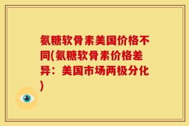 氨糖软骨素美国价格不同(氨糖软骨素价格差异：美国市场两极分化)