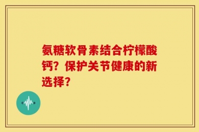 氨糖软骨素结合柠檬酸钙？保护关节健康的新选择？