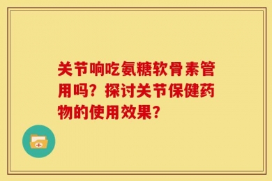 关节响吃氨糖软骨素管用吗？探讨关节保健药物的使用效果？