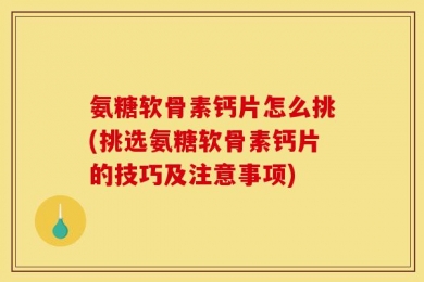 氨糖软骨素钙片怎么挑(挑选氨糖软骨素钙片的技巧及注意事项)