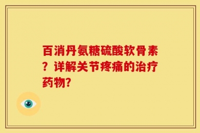 百消丹氨糖硫酸软骨素？详解关节疼痛的治疗药物？