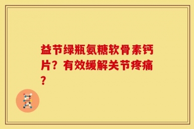 益节绿瓶氨糖软骨素钙片？有效缓解关节疼痛？