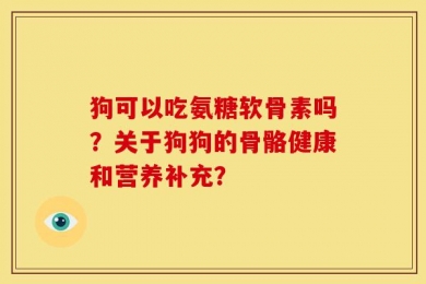 狗可以吃氨糖软骨素吗？关于狗狗的骨骼健康和营养补充？