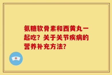 氨糖软骨素和西黄丸一起吃？关于关节疾病的营养补充方法？