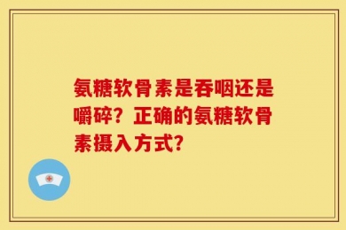 氨糖软骨素是吞咽还是嚼碎？正确的氨糖软骨素摄入方式？
